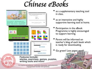 Chinese eBooks
• as a supplementary teaching tool
in class.
• as an interactive and highly
supportive learning tool at home.
• Participation in the eBook
Programme is highly encouraged
to support learning.
• Parent will be informed on
teacher’s blog of each book which
is ready for downloading
• Go green! Less paper used!
Features Include:
stories, exercises, games, puzzles,
writing tools and more!
To inspire excellence, cultivate character, and empower
engagement locally and globally
 