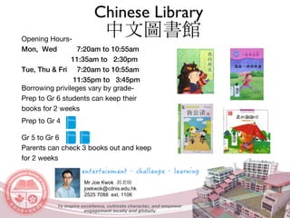 Mr Joe Kwok 郭老師
joekwok@cdnis.edu.hk
2525 7088 ext. 1106
Opening Hours-
Mon, Wed 7:20am to 10:55am
11:35am to 2:30pm
Tue, Thu & Fri 7:20am to 10:55am
11:35pm to 3:45pm
Borrowing privileges vary by grade-
Prep to Gr 6 students can keep their
books for 2 weeks
Prep to Gr 4
Gr 5 to Gr 6
Parents can check 3 books out and keep
for 2 weeks
Chinese Library
中文圖書館
To inspire excellence, cultivate character, and empower
engagement locally and globally
 