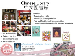 Your Involvement-
• Set regular time
• Encourage to read
• Read together
Our Offer-
• Regular class visits
• A variety of reading materials
• Free and flexible reading opportunities
• Tailored collection to students’ interests and needs
Chinese Library
中文圖書館
Mr Joe Kwok 郭老師
joekwok@cdnis.edu.hk
2525 7088 ext. 1106
To inspire excellence, cultivate character, and empower
engagement locally and globally
 