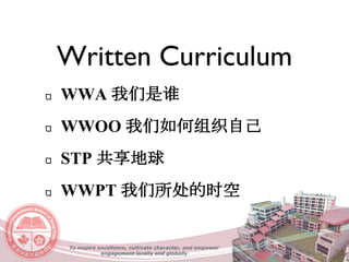 Written Curriculum
WWA 我们是谁
WWOO 我们如何组织自己
STP 共享地球
WWPT 我们所处的时空
To inspire excellence, cultivate character, and empower
engagement locally and globally
 