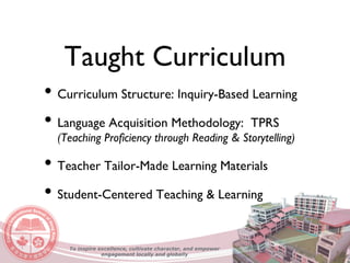 Taught Curriculum
• Curriculum Structure: Inquiry-Based Learning
• Language Acquisition Methodology: TPRS
(Teaching Proficiency through Reading & Storytelling)
• Teacher Tailor-Made Learning Materials
• Student-Centered Teaching & Learning
To inspire excellence, cultivate character, and empower
engagement locally and globally
 