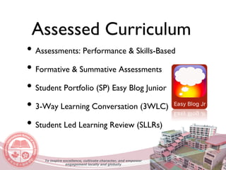 Assessed Curriculum
• Assessments: Performance & Skills-Based
• Formative & Summative Assessments
• Student Portfolio (SP) Easy Blog Junior
• 3-Way Learning Conversation (3WLC)
• Student Led Learning Review (SLLRs)
To inspire excellence, cultivate character, and empower
engagement locally and globally
 
