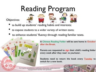 Reading Program
A Chinese Reading Folder will be sent home in October
after the Break.
Parents are requested to sign their child’s reading folder
every week after they read to you/tutor.
Students need to return the book every Tuesday to
switch for a new book.
Objectives:
• to build up students’ reading habits and interests;
• to expose students to a wider variety of written texts;
• to enhance students’ fluency through reading familiar texts.
To inspire excellence, cultivate character, and empower
engagement locally and globally
 