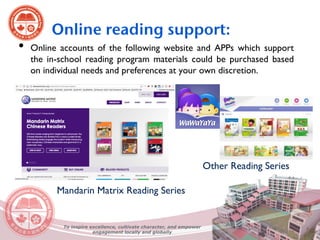 • Online accounts of the following website and APPs which support
the in-school reading program materials could be purchased based
on individual needs and preferences at your own discretion.
Mandarin Matrix Reading Series
Other Reading Series
Online reading support:
To inspire excellence, cultivate character, and empower
engagement locally and globally
 