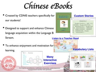 Chinese eBooks
• Created by CDNIS teachers specifically for
our students!
• Designed to support and enhance Chinese
language acquisition within the Language B
Stream.
• To enhance enjoyment and motivation for
learning.
To inspire excellence, cultivate character, and empower
engagement locally and globally
Custom Stories
Listen to a Teacher Read
Vocabulary Lists
Many
Interactive
Exercises
 