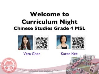 Welcome to
Curriculum Night
Chinese Studies Grade 4 MSL
Vera Chen Karen Kee
To inspire excellence, cultivate character, and empower
engagement locally and globally
 