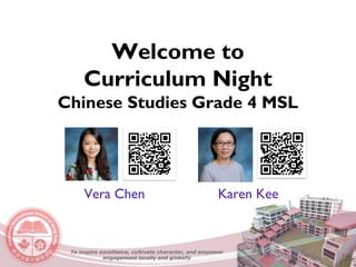 Welcome to
Curriculum Night
Chinese Studies Grade 4 MSL
Vera Chen Karen Kee
To inspire excellence, cultivate character, and empower
engagement locally and globally
 