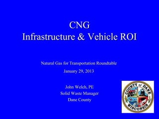 CNG
Infrastructure & Vehicle ROI

    Natural Gas for Transportation Roundtable
                January 29, 2013


                John Welch, PE
              Solid Waste Manager
                  Dane County
 