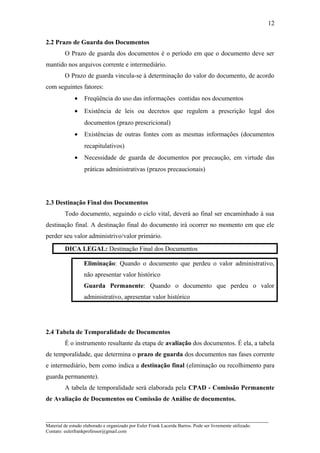 2.2 Prazo de Guarda dos Documentos
O Prazo de guarda dos documentos é o período em que o documento deve ser
mantido nos arquivos corrente e intermediário.
O Prazo de guarda vincula-se à determinação do valor do documento, de acordo
com seguintes fatores:
• Freqüência do uso das informações contidas nos documentos
• Existência de leis ou decretos que regulem a prescrição legal dos
documentos (prazo prescricional)
• Existências de outras fontes com as mesmas informações (documentos
recapitulativos)
• Necessidade de guarda de documentos por precaução, em virtude das
práticas administrativas (prazos precaucionais)
2.3 Destinação Final dos Documentos
Todo documento, seguindo o ciclo vital, deverá ao final ser encaminhado à sua
destinação final. A destinação final do documento irá ocorrer no momento em que ele
perder seu valor administrivo/valor primário.
DICA LEGAL: Destinação Final dos Documentos
Eliminação: Quando o documento que perdeu o valor administrativo,
não apresentar valor histórico
Guarda Permanente: Quando o documento que perdeu o valor
administrativo, apresentar valor histórico
2.4 Tabela de Temporalidade de Documentos
É o instrumento resultante da etapa de avaliação dos documentos. É ela, a tabela
de temporalidade, que determina o prazo de guarda dos documentos nas fases corrente
e intermediário, bem como indica a destinação final (eliminação ou recolhimento para
guarda permanente).
A tabela de temporalidade será elaborada pela CPAD - Comissão Permanente
de Avaliação de Documentos ou Comissão de Análise de documentos.
_____________________________________________________________________
Material de estudo elaborado e organizado por Euler Frank Lacerda Barros. Pode ser livremente utilizado.
Contato: eulerfrankprofessor@gmail.com
12
 