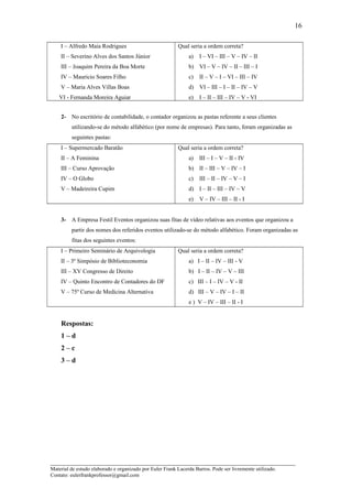 I – Alfredo Maia Rodrigues
II – Severino Alves dos Santos Júnior
III – Joaquim Pereira da Boa Morte
IV – Mauricio Soares Filho
V – Maria Alves Villas Boas
VI - Fernanda Moreira Aguiar
Qual seria a ordem correta?
a) I – VI – III – V – IV – II
b) VI – V – IV – II – III – I
c) II – V – I – VI – III – IV
d) VI – III – I – II – IV – V
e) I – II – III – IV – V - VI
2- No escritório de contabilidade, o contador organizou as pastas referente a seus clientes
utilizando-se do método alfabético (por nome de empresas). Para tanto, foram organizadas as
seguintes pastas:
I – Supermercado Baratão
II – A Feminina
III – Curso Aprovação
IV – O Globo
V – Madeireira Cupim
Qual seria a ordem correta?
a) III – I – V – II - IV
b) II – III – V – IV – I
c) III – II – IV – V – I
d) I – II – III – IV – V
e) V – IV – III – II - I
3- A Empresa Festil Eventos organizou suas fitas de vídeo relativas aos eventos que organizou a
partir dos nomes dos referidos eventos utilizado-se do método alfabético. Foram organizadas as
fitas dos seguintes eventos:
I – Primeiro Seminário de Arquivologia
II – 3º Simpósio de Biblioteconomia
III – XV Congresso de Direito
IV – Quinto Encontro de Contadores do DF
V – 75º Curso de Medicina Alternativa
Qual seria a ordem correta?
a) I – II – IV – III - V
b) I – II – IV – V – III
c) III – I – IV – V - II
d) III – V – IV – I – II
e ) V – IV – III – II - I
Respostas:
1 – d
2 – c
3 – d
_____________________________________________________________________
Material de estudo elaborado e organizado por Euler Frank Lacerda Barros. Pode ser livremente utilizado.
Contato: eulerfrankprofessor@gmail.com
16
 