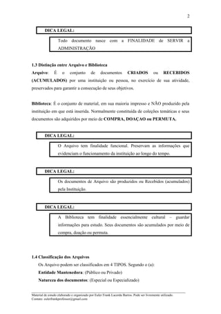 DICA LEGAL:
Todo documento nasce com a FINALIDADE de SERVIR a
ADMINISTRAÇÃO
1.3 Distinção entre Arquivo e Biblioteca
Arquivo: É o conjunto de documentos CRIADOS ou RECEBIDOS
(ACUMULADOS) por uma instituição ou pessoa, no exercício de sua atividade,
preservados para garantir a consecução de seus objetivos.
Biblioteca: É o conjunto de material, em sua maioria impresso e NÃO produzido pela
instituição em que está inserida. Normalmente constituída de coleções temáticas e seus
documentos são adquiridos por meio de COMPRA, DOAÇAO ou PERMUTA.
DICA LEGAL:
O Arquivo tem finalidade funcional. Preservam as informações que
evidenciam o funcionamento da instituição ao longo do tempo.
DICA LEGAL:
Os documentos de Arquivo são produzidos ou Recebidos (acumulados)
pela Instituição.
DICA LEGAL:
A Biblioteca tem finalidade essencialmente cultural – guardar
informações para estudo. Seus documentos são acumulados por meio de
compra, doação ou permuta.
1.4 Classificação dos Arquivos
Os Arquivo podem ser classificados em 4 TIPOS. Segundo o (a):
Entidade Mantenedora: (Público ou Privado)
Natureza dos documentos: (Especial ou Especializado)
_____________________________________________________________________
Material de estudo elaborado e organizado por Euler Frank Lacerda Barros. Pode ser livremente utilizado.
Contato: eulerfrankprofessor@gmail.com
2
 