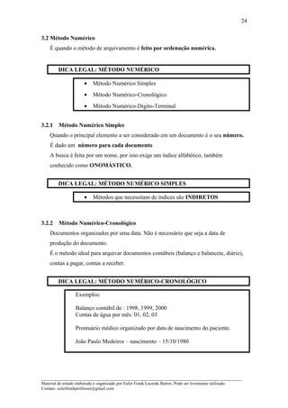 3.2 Método Numérico
É quando o método de arquivamento é feito por ordenação numérica.
DICA LEGAL: MÉTODO NUMÉRICO
• Método Numérico Simples
• Método Numérico-Cronológico
• Método Numérico-Digito-Terminal
3.2.1 Método Numérico Simples
Quando o principal elemento a ser considerado em um documento é o seu número.
É dado um número para cada documento
A busca é feita por um nome, por isso exige um índice alfabético, também
conhecido como ONOMÁSTICO.
DICA LEGAL: MÉTODO NUMÉRICO SIMPLES
• Métodos que necessitam de índices são INDIRETOS
3.2.2 Método Numérico-Cronológico
Documentos organizados por uma data. Não é necessário que seja a data de
produção do documento.
É o método ideal para arquivar documentos contábeis (balanço e balancete, diário),
contas a pagar, contas a receber.
DICA LEGAL: MÉTODO NUMÉRICO-CRONOLÓGICO
Exemplos:
Balanço contábil de : 1998, 1999, 2000
Contas de água por mês: 01, 02, 03
Prontuário médico organizado por data de nascimento do paciente.
João Paulo Medeiros – nascimento – 15/10/1980
_____________________________________________________________________
Material de estudo elaborado e organizado por Euler Frank Lacerda Barros. Pode ser livremente utilizado.
Contato: eulerfrankprofessor@gmail.com
24
 