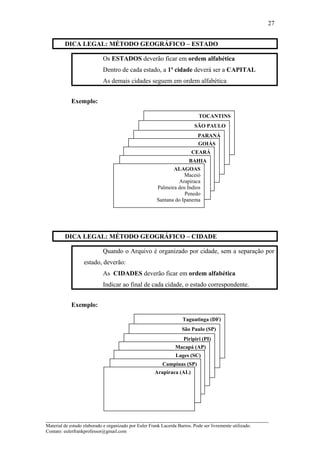 DICA LEGAL: MÉTODO GEOGRÁFICO – ESTADO
Os ESTADOS deverão ficar em ordem alfabética
Dentro de cada estado, a 1ª cidade deverá ser a CAPITAL
As demais cidades seguem em ordem alfabética
Exemplo:
DICA LEGAL: MÉTODO GEOGRÁFICO – CIDADE
Quando o Arquivo é organizado por cidade, sem a separação por
estado, deverão:
As CIDADES deverão ficar em ordem alfabética
Indicar ao final de cada cidade, o estado correspondente.
Exemplo:
_____________________________________________________________________
Material de estudo elaborado e organizado por Euler Frank Lacerda Barros. Pode ser livremente utilizado.
Contato: eulerfrankprofessor@gmail.com
27
TOCANTINS
SÃO PAULO
PARANÁ
GOIÁS
CEARÁ
BAHIA
ALAGOAS
Maceió
Arapiraca
Palmeira dos Índios
Penedo
Santana do Ipanema
Taguatinga (DF)
São Paulo (SP)
Piripiri (PI)
Macapá (AP)
Lages (SC)
Campinas (SP)
Arapiraca (AL)
 