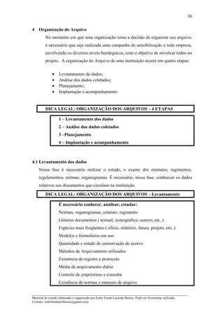 4 Organização do Arquivo
No momento em que uma organização toma a decisão de organizar seu arquivo,
é necessário que seja realizada uma campanha de sensibilização a toda empresa,
envolvendo os diversos níveis hierárquicos, com o objetivo de envolver todos no
projeto. A organização do Arquivo de uma instituição ocorre em quatro etapas:
• Levantamento de dados;
• Análise dos dados coletados;
• Planejamento;
• Implantação e acompanhamento
DICA LEGAL: ORGANIZAÇÃO DOS ARQUIVOS – 4 ETAPAS
1 – Levantamento dos dados
2 – Análise dos dados coletados
3 –Planejamento
4 – Implantação e acompanhamento
4.1 Levantamento dos dados
Nessa fase é necessário realizar o estudo, o exame dos estatutos, regimentos,
regulamentos, normas, organogramas. É necessário, nessa fase, conheecer os dados
relativos aos documentos que circulam na instituição.
DICA LEGAL: ORGANIZAÇÃO DOS ARQUIVOS – Levantamento
É necessário conhecer, analisar, estudar:
Normas, organogramas, estatuto, regimento
Gêneros documentos ( textual, iconográfico, sonoro, etc..)
Espécies mais freqüentes ( ofício, relatório, fatura, projeto, eto..)
Modelos e formulários em uso
Quantidade e estado de conservação do acervo
Métodos de Arquivamento utilizados
Existência de registro e protocolo
Média de arquivamento diário
Controle de empréstimo e consulta
Existência de normas e manuais de arquivo
_____________________________________________________________________
Material de estudo elaborado e organizado por Euler Frank Lacerda Barros. Pode ser livremente utilizado.
Contato: eulerfrankprofessor@gmail.com
30
 