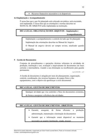 • Recursos financeiros necessários e os disponíveis
4.4 Implantação e Acompanhamento
É nessa fase que o que foi planejado será colocado em prática, será executado,
será implantado. É nessa fase que as orientações e normas descritas no
MANUAL DE ARQUIVO serão implantadas na instituição.
DICA LEGAL: ORGANIZAÇÃO DOS ARQUIVOS – Implantação e
Acompanhamento
Implantação e acompanhamento e controle de tudo que foi planejado
Implantação das orientações descritas no Manual de Arquivo
O Manual de arquivo deverá ser sempre revisto, atualizado quando
necessário
5 Gestão de Documentos
Conjunto de procedimentos e operações técnicas referentes às atividades de
produção, tramitação e uso, avaliação e arquivamento de documentos em fases
corrente e intermediária, visando a sua eliminação ou recolhimento para guarda
permanente.
Lei 8.159/1991 - § 3º
A Gestão de documentos é atingida por meio do planejamento, organização,
controle, coordenação, dos recursos humanos, do espaço físico e dos
equipamentos, com o objetivo de aperfeioçar o ciclo documental.
DICA LEGAL: GESTÃO DE DOCUMENTOS
Qualquer atividade que vise controlar o fluxo de documentos existentes,
de forma a assegurar a eficiência das atividades
DICA LEGAL: GESTÃO DE DOCUMENTOS - OBJETIVOS
• Garantir, assegurar, de forma eficiente: a produção,
administração, manutenção e destinação de documentos
• Garantir que a informação estará disponível no momento
necessário ao usuário (instituição, estado, pessoa)
_____________________________________________________________________
Material de estudo elaborado e organizado por Euler Frank Lacerda Barros. Pode ser livremente utilizado.
Contato: eulerfrankprofessor@gmail.com
32
 