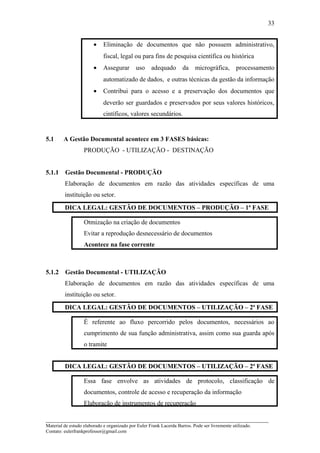 • Eliminação de documentos que não possuem administrativo,
fiscal, legal ou para fins de pesquisa científica ou histórica
• Assegurar uso adequado da micrográfica, processamento
automatizado de dados, e outras técnicas da gestão da informação
• Contribui para o acesso e a preservação dos documentos que
deverão ser guardados e preservados por seus valores históricos,
cintíficos, valores secundários.
5.1 A Gestão Documental acontece em 3 FASES básicas:
PRODUÇÃO - UTILIZAÇÃO - DESTINAÇÃO
5.1.1 Gestão Documental - PRODUÇÃO
Elaboração de documentos em razão das atividades específicas de uma
instituição ou setor.
DICA LEGAL: GESTÃO DE DOCUMENTOS – PRODUÇÃO – 1ª FASE
Otmização na criação de documentos
Evitar a reprodução desnecessário de documentos
Acontece na fase corrente
5.1.2 Gestão Documental - UTILIZAÇÃO
Elaboração de documentos em razão das atividades específicas de uma
instituição ou setor.
DICA LEGAL: GESTÃO DE DOCUMENTOS – UTILIZAÇÃO – 2ª FASE
É referente ao fluxo percorrido pelos documentos, necessários ao
cumprimento de sua função administrativa, assim como sua guarda após
o tramite
DICA LEGAL: GESTÃO DE DOCUMENTOS – UTILIZAÇÃO – 2ª FASE
Essa fase envolve as atividades de protocolo, classificação de
documentos, controle de acesso e recuperação da informação
Elaboração de instrumentos de recuperação
_____________________________________________________________________
Material de estudo elaborado e organizado por Euler Frank Lacerda Barros. Pode ser livremente utilizado.
Contato: eulerfrankprofessor@gmail.com
33
 