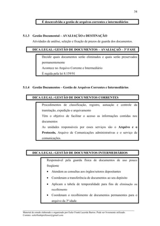 É desenvolvida a gestão de arquivos correntes e intermediários
5.1.3 Gestão Documental – AVALIAÇÃO e DESTINAÇÃO
Atividades de análise, seleção e fixação de prazos de guarda dos documentos.
DICA LEGAL: GESTÃO DE DOCUMENTOS – AVALIAÇAÕ – 3ª FASE
Decidir quais documentos serão eliminados e quais serão preservados
permanentemente
Acontece no Arquivo Corrente e Intermediário
É regida pela lei 8.159/91
5.1.4 Gestão Documentos – Gestão de Arquivos Correntes e Intermediários
DICA LEGAL: GESTÃO DE DOCUMENTOS CORRENTES
Procedimentos de classificação, registro, autuação e controle da
tramitação, expedição e arquivamento
Têm o objetivo de facilitar o acesso as informações contidas nos
documentos
As unidades responsáveis por esses serviços são o Arquivo e o
Protocolo, Arquivo de Comunicações administrativas e o serviço de
comunicações.
DICA LEGAL: GESTÃO DE DOCUMENTOS INTERMEDIÁRIOS
Responsável pela guarda física de documentos de uso pouco
freqüente
• Atendem as consultas aos órgãos/setores depositantes
• Coordenam a transferência de documentos ao seu depósito
• Aplicam a tabela de temporalidade para fins de eliminação ou
recolhimento
• Coordenam o recolhimento de documentos permanentes para o
arquivo da 3ª idade.
_____________________________________________________________________
Material de estudo elaborado e organizado por Euler Frank Lacerda Barros. Pode ser livremente utilizado.
Contato: eulerfrankprofessor@gmail.com
34
 
