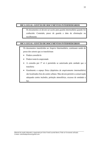 DICA LEGAL: GESTÃO DE DOCUMENTOS INTERMEDIÁRIOS
Os documentos só devem ser aceito para guarda intermediária quando for
conhecido: Conteúdo; prazo de guarda e data de eliminação ou
recolhimento
DICA LEGAL: GESTÃO DE DOCUMENTOS INTERMEDIÁRIOS
Os documentos transferidos ao Arquivo Intermediário, continuam sendo de
posse dos setores que os transferiram
• Podem consultá-lo
• Podem tomá-lo emprestado
• A consulta por 3º só é permitida se autorizada pela unidade que o
transferiu
• Geralmente o espaço físico (depósitos de arquivamento intermediário)
são localizados fora do centro urbano. Mas devem permitir a conservação
adequada contra incêndio, poluição atmosférica, excesso de umidade e
luz.
_____________________________________________________________________
Material de estudo elaborado e organizado por Euler Frank Lacerda Barros. Pode ser livremente utilizado.
Contato: eulerfrankprofessor@gmail.com
35
 