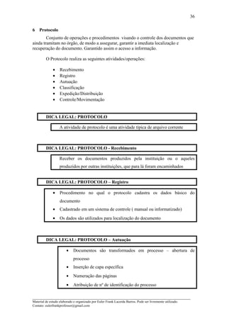 6 Protocolo
Conjunto de operações e procedimentos visando o controle dos documentos que
ainda tramitam no órgão, de modo a assegurar, garantir a imediata localização e
recuperação do documento. Garantido assim o acesso a informação.
O Protocolo realiza as seguintes atividades/operações:
• Recebimento
• Registro
• Autuação
• Classificação
• Expedição/Distribuição
• Controle/Movimentação
DICA LEGAL: PROTOCOLO
A atividade de protocolo é uma atividade típica de arquivo corrente
DICA LEGAL: PROTOCOLO - Recebimento
Receber os documentos produzidos pela instituição ou o aqueles
produzidos por outras instituições, que para lá foram encaminhados
DICA LEGAL: PROTOCOLO – Registro
• Procedimento no qual o protocolo cadastra os dados básico do
documento
• Cadastrado em um sistema de controle ( manual ou informatizado)
• Os dados são utilizados para localização do documento
DICA LEGAL: PROTOCOLO – Autuação
• Documentos são transformados em processo – abertura de
processo
• Inserção de capa específica
• Numeração das páginas
• Atribuição de nº de identificação do processo
_____________________________________________________________________
Material de estudo elaborado e organizado por Euler Frank Lacerda Barros. Pode ser livremente utilizado.
Contato: eulerfrankprofessor@gmail.com
36
 