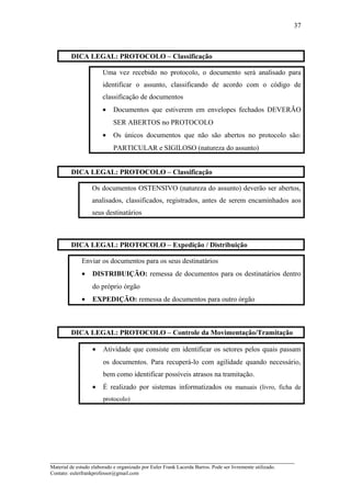 DICA LEGAL: PROTOCOLO – Classificação
Uma vez recebido no protocolo, o documento será analisado para
identificar o assunto, classificando de acordo com o código de
classificação de documentos
• Documentos que estiverem em envelopes fechados DEVERÃO
SER ABERTOS no PROTOCOLO
• Os únicos documentos que não são abertos no protocolo são:
PARTICULAR e SIGILOSO (natureza do assunto)
DICA LEGAL: PROTOCOLO – Classificação
Os documentos OSTENSIVO (natureza do assunto) deverão ser abertos,
analisados, classificados, registrados, antes de serem encaminhados aos
seus destinatários
DICA LEGAL: PROTOCOLO – Expedição / Distribuição
Enviar os documentos para os seus destinatários
• DISTRIBUIÇÃO: remessa de documentos para os destinatários dentro
do próprio órgão
• EXPEDIÇÃO: remessa de documentos para outro órgão
DICA LEGAL: PROTOCOLO – Controle da Movimentação/Tramitação
• Atividade que consiste em identificar os setores pelos quais passam
os documentos. Para recuperá-lo com agilidade quando necessário,
bem como identificar possíveis atrasos na tramitação.
• É realizado por sistemas informatizados ou manuais (livro, ficha de
protocolo)
_____________________________________________________________________
Material de estudo elaborado e organizado por Euler Frank Lacerda Barros. Pode ser livremente utilizado.
Contato: eulerfrankprofessor@gmail.com
37
 