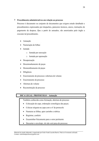 7 Procedimento administrativos em relação ao processo
Processo é documento ou conjunto de documentos que exigem estudo detalhado e
procedimentos expressados por despachos, pareceres técnicos, anexo, instruções de
pagamento de despesa. Que a partir de autuados, são autorizados pelo órgão a
executar tal procedimento.
• Autuação
• Numeração de folhas
• Juntada
o Juntada por anexação
o Juntada por apensação
• Desapensação
• Desentranhamento de peças
• Desmembramento de peças
• Diligência
• Encerramento de processo e abertura de volume
• Encerramento de processo
• Abertura de volume
• Reconstituição de processo
DICA LEGAL: PROTOCOLO – Autuação
Também conhecida como formação, abertura de processo
• Colocação de capa, ordenação cronológica das peças;
• Colocar etiqueta na capa com o nº de protocolo
• Numerar as folhas, apor carimbo e rubrica
• Registrar, conferir
• Encaminhar fisicamente para o setor pertinente
• Descartar o envelope, ele não será peça do processo
_____________________________________________________________________
Material de estudo elaborado e organizado por Euler Frank Lacerda Barros. Pode ser livremente utilizado.
Contato: eulerfrankprofessor@gmail.com
38
 