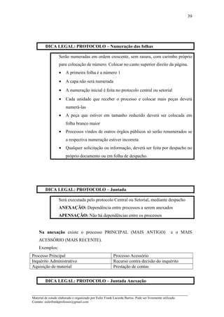 DICA LEGAL: PROTOCOLO – Numeração das folhas
Serão numeradas em ordem crescente, sem rasura, com carimbo próprio
para colocação de número. Colocar no canto superior direito da página.
• A primeira folha é a número 1
• A capa não será numerada
• A numeração inicial é feita no protocolo central ou setorial
• Cada unidade que receber o processo e colocar mais peças deverá
numerá-las
• A peça que estiver em tamanho reduzido deverá ser colocada em
folha branco maior
• Processos vindos de outros órgãos públicos só serão renumerados se
a respectiva numeração estiver incorreta
• Qualquer solicitação ou informação, deverá ser feita por despacho no
próprio documento ou em folha de despacho.
DICA LEGAL: PROTOCOLO – Juntada
Será executada pelo protocolo Central ou Setorial, mediante despacho
ANEXAÇÃO: Dependência entre processos a serem anexados
APENSAÇÃO: Não há dependências entre os processos
Na anexação existe o processo PRINCIPAL (MAIS ANTIGO) e o MAIS
ACESSÓRIO (MAIS RECENTE).
Exemplos:
Processo Principal Processo Acessório
Inquérito Administrativo Recurso contra decisão do inquérito
Aquisição de material Prestação de contas
DICA LEGAL: PROTOCOLO – Juntada Anexação
_____________________________________________________________________
Material de estudo elaborado e organizado por Euler Frank Lacerda Barros. Pode ser livremente utilizado.
Contato: eulerfrankprofessor@gmail.com
39
 