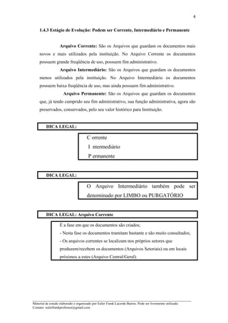 1.4.3 Estágio de Evolução: Podem ser Corrente, Intermediário e Permanente
Arquivo Corrente: São os Arquivos que guardam os documentos mais
novos e mais utilizados pela instituição. No Arquivo Corrente os documentos
possuem grande freqüência de uso, possuem fim administrativo.
Arquivo Intermediário: São os Arquivos que guardam os documentos
menos utilizados pela instituição. No Arquivo Intermediário os documentos
possuem baixa freqüência de uso, mas ainda possuem fim administrativo.
Arquivo Permanente: São os Arquivos que guardam os documentos
que, já tendo cumprido seu fim administrativo, sua função administrativa, agora são
preservados, conservados, pelo seu valor histórico para Instituição.
DICA LEGAL:
C orrente
I ntermediário
P ermanente
DICA LEGAL:
O Arquivo Intermediário também pode ser
denominado por LIMBO ou PURGATÓRIO
DICA LEGAL: Arquivo Corrente
É a fase em que os documentos são criados;
- Nesta fase os documentos tramitam bastante e são muito consultados;
- Os arquivos correntes se localizam nos próprios setores que
produzem/recebem os documentos (Arquivos Setoriais) ou em locais
próximos a estes (Arquivo Central/Geral).
_____________________________________________________________________
Material de estudo elaborado e organizado por Euler Frank Lacerda Barros. Pode ser livremente utilizado.
Contato: eulerfrankprofessor@gmail.com
4
 