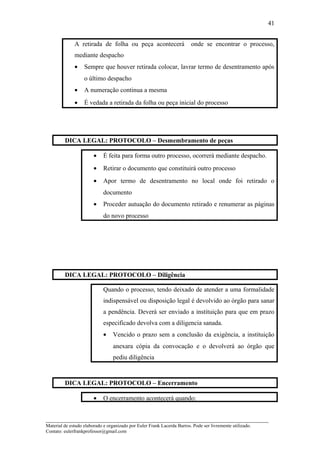 A retirada de folha ou peça acontecerá onde se encontrar o processo,
mediante despacho
• Sempre que houver retirada colocar, lavrar termo de desentramento após
o último despacho
• A numeração continua a mesma
• É vedada a retirada da folha ou peça inicial do processo
DICA LEGAL: PROTOCOLO – Desmembramento de peças
• É feita para forma outro processo, ocorrerá mediante despacho.
• Retirar o documento que constituirá outro processo
• Apor termo de desentramento no local onde foi retirado o
documento
• Proceder autuação do documento retirado e renumerar as páginas
do novo processo
DICA LEGAL: PROTOCOLO – Diligência
Quando o processo, tendo deixado de atender a uma formalidade
indispensável ou disposição legal é devolvido ao órgão para sanar
a pendência. Deverá ser enviado a instituição para que em prazo
especificado devolva com a diligencia sanada.
• Vencido o prazo sem a conclusão da exigência, a instituição
anexara cópia da convocação e o devolverá ao órgão que
pediu diligência
DICA LEGAL: PROTOCOLO – Encerramento
• O encerramento acontecerá quando:
_____________________________________________________________________
Material de estudo elaborado e organizado por Euler Frank Lacerda Barros. Pode ser livremente utilizado.
Contato: eulerfrankprofessor@gmail.com
41
 