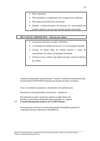 • Pleito indeferido
• Pleito atendido, ou cumprimento dos compromissos arbitrados
• Pela expressa desistência do interessado
• Quando o desenvolvimento do processo for interrompido por
período superior a um ano, por omissão da parte interessada
DICA LEGAL: PROTOCOLO – Abertura de volume
• Um processo não deve exceder a 200 folhas
• A colocação de colchetes deverá ser a 2 cm da margem esquerda
• Colocar na última folha do volume anterior o termo de
encerramento de volume, devidamente numerado
• Colocar no novo volume, logo depois da capa o termo de abertura
de volume
Conjunto de operações e procedimentos visando o controle dos documentos que
Os documentos OSTENSIVO (natureza do assunto) deverão ser abertos,
Uma vez recebido no protocolo, o documento será analisado para
Documentos são transformados em processo – abertura de
Procedimento no qual o protocolo cadastra os dados básico do
Receber os documentos produzidos pela instituição ou o aqueles
7.1 A Gestão Documental acontece em 3 FASES básicas:
Os documentos só devem ser aceito para guarda intermediária quando for
e operações técnicas referentes às atividades de
_____________________________________________________________________
Material de estudo elaborado e organizado por Euler Frank Lacerda Barros. Pode ser livremente utilizado.
Contato: eulerfrankprofessor@gmail.com
42
 
