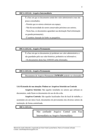 DICA LEGAL: Arquivo Intermediário
É a fase em que os documentos ainda têm valor administrativo mas são
pouco consultados;
- Permite que os setores otimizem seu espaço;
- Não há necessidade de serem conservados próximos aos setores;
- Nesta fase, os documentos aguardam sua destinação final (eliminação
ou guarda permanente);
- É também chamado de limbo ou purgatório.
DICA LEGAL: Arquivo Permanente
É a fase em que os documentos já perderam seu valor administrativo e
são guardados pelo seu valor histórico, probatório ou informativo;
- Os documentos desta fase JAMAIS serão eliminados.
DICA LEGAL: Arquivo Permanente
Documentos de Arquivo Permanente JAMAIS poderão ser eliminados
1.4.4 Extensão de sua atuação: Podem ser Arquivos Setoriais ou Centrais
Arquivos Setoriais: São aqueles instalados no setores que utilizam os
documentos, onde ficam os documentos do uso do dia a dia.
Arquivos Centrais: São aqueles localizados fora do local de trabalho, e
acumulam em um único local, documentos de provenientes dos diversos setores da
instituição, de forma centralizada.
DICA LEGAL:
Não confundir Arquivo Central com Fase
Intermediária ou Arquivo Intermediário
_____________________________________________________________________
Material de estudo elaborado e organizado por Euler Frank Lacerda Barros. Pode ser livremente utilizado.
Contato: eulerfrankprofessor@gmail.com
5
 
