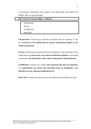 O Documento classificado como sigiloso será diferenciado pelo GRAU DE
SIGILO. São 4 os graus de sigilo.
DICA LEGAL: Grau de Sigilo – 4 GRAUS
Ultrassecreto
Secreto
Confidencial
Reservado
Ultrassecretos: Assuntos que requerem excepcinal grau de segurança e cujo
teor só devem se do conhecimento de pessoas intimamente ligadas ao seu
estudo ou manuseio.
Secreto: Assuntos que requerem alto grau de segurança e cujo teor podem ser do
conhecimento de pessoas que, sem estarem intimamente ligadas ao seu estudo
ou manuseio, são autorizadas a deles tomar conhecimento, funcionalmente.
Confidencial: Assuntos que, embora não requeiram alto grau de segurança,
seu conhecimento por pessoa não autorizada pode ser prejudicial a um
individuo ou criar embaraços administrativos.
Reservado: Assuntos que não devem ser do conhecimento do público em geral.
_____________________________________________________________________
Material de estudo elaborado e organizado por Euler Frank Lacerda Barros. Pode ser livremente utilizado.
Contato: eulerfrankprofessor@gmail.com
9
 