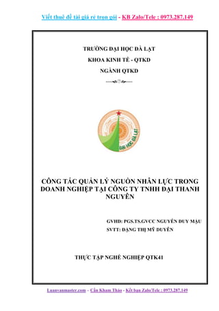Viết thuê đề tài giá rẻ trọn gói - KB Zalo/Tele : 0973.287.149
Luanvanmaster.com – Cần Kham Thảo - Kết bạn Zalo/Tele : 0973.287.149
TRƯỜNG ĐẠI HỌC ĐÀ LẠT
KHOA KINH TẾ - QTKD
NGÀNH QTKD
--------
CÔNG TÁC QUẢN LÝ NGUỒN NHÂN LỰC TRONG
DOANH NGHIỆP TẠI CÔNG TY TNHH ĐẠI THANH
NGUYÊN
GVHD: PGS.TS.GVCC NGUYỄN DUY MẬU
SVTT: ĐẶNG THỊ MỸ DUYÊN
THỰC TẬP NGHỀ NGHIỆP QTK41
 
