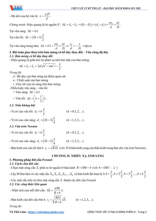 VIỆN VẬT LÝ KỸ THUẬT – ĐẠI HỌC BÁCH KHOA HÀ NỘI
Vũ Tiến Lâm - https://vutienlam.jimdo.com/ CÔNG THỨC VẬT LÝ ĐẠI CƯƠNG PHẦN III - Trang 2
- Độ dời của hệ vân là: 0
.
x D
x
d

Chứng minh: Hiệu quang lộ từ nguồn S’: 0
1 2 1 2 1 2( ) ( ) .
ax ax
L L L D D d d
d D
        
Tại vân sáng: L k 
Tại vân tối: (2 1)
2
L k

  
Tại vân sáng trung tâm: 0 0ax xax x
L k
d D d D
       đpcm
3. Bài toán giao thoa trên bản mỏng có bề dày thay đổi – Vân cùng độ dày
3.1. Bản mỏng có bề dày thay đổi
- Hiệu quang lộ giữa hai tia phản xạ trên hai mặt của bản mỏng:
2 2
1 2 2 sin
2
L L L d n i

      .
Trong đó:
d : Bề dày của bản nỏng tại điểm quan sát
n : Chiết suất của bản mỏng
i : Góc tới của tia sáng trên bản mỏng.
- Điều kiện vân sáng – vân tối:
+ Vân sáng: L k  .
+ Vân tối:
1
2
L k 
 
   
 
.
3.2. Nêm không khí
- Vị trí của vân tối:
2
td k

 ( 0,1,2, )k   .
- Vị trí của vân sáng:  2 1
4
sd k

  ( 1,2,3, )k   .
3.3. Vân tròn Newton
- Vị trí của vân tối:
2
td k

 ( 0,1,2, )k   .
- Vị trí của vân sáng:  2 1
4
sd k

  ( 1,2,3, )k   .
- Bán kính của vân tối thứ k: kr R k (với R là bán kính cong của thấu kính trong bản cho vân tròn Newton).
CHƯƠNG II. NHIỄU XẠ ÁNH SÁNG
1. Phương pháp đới cầu Fresnel
1.1. Cách chia đới cầu
- Chọn mặt sóng cầu  phát ra từ nguồn O bán kính R OM b  (với b OM  )
- Lấy M làm tâm vẽ các mặt cầu 0 1 2 3, , , ,..., k     có bán kính lần lượt là , , 2 , 3 ,...,
2 2 2 2
b b b b b k
   
   
- Các mặt cầu trên sẽ chia mặt sóng cầu  thành các đới cầu Fresnel.
1.2. Các công thức liên quan
- Diện tích của mỗi đới cầu: .
Rb
R b

 

- Bán kính của đới cầu thứ k: .k
Rb
r k
R b



( 1,2,3, )k   .
Trong đó:
 