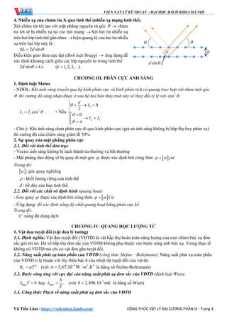 VIỆN VẬT LÝ KỸ THUẬT – ĐẠI HỌC BÁCH KHOA HÀ NỘI
Vũ Tiến Lâm - https://vutienlam.jimdo.com/ CÔNG THỨC VẬT LÝ ĐẠI CƯƠNG PHẦN III - Trang 4
4. Nhiễu xạ của chùm tia X qua tinh thể (nhiễu xạ mạng tinh thể)
Xét chùm tia tới tạo với mặt phẳng nguyên tử góc   chùm
tia tới sẽ bị nhiễu xạ tại các nút mạng Xét hai tia nhiễu xạ
trên hai lớp tinh thể gần nhau hiệu quang lộ của hai tia nhiễu
xạ trên hai lớp này là :
2 sinL d  
Điều kiện giao thoa cực đại (định luật Bragg)  ứng dụng để
xác định khoảng cách giữa các lớp nguyên tử trong tinh thể
2 sind k  ( 1,2,3, )k   .
CHƯƠNG III. PHÂN CỰC ÁNH SÁNG
1. Định luật Malus
- NDĐL: Khi ánh sáng truyền qua hệ kính phân cực và kính phân tích có quang trục hợp với nhau một góc
 thì cường độ sáng nhận được ở sau hệ hai bản thủy tinh này sẽ thay đổi tỷ lệ với 2
cos  .
2
2 1 cosI I  . + Nếu
2
2 1
0
2
.
0
I
I I



 

  

    
- Chú ý: Khi ánh sáng chưa phân cực đi qua kính phân cực (giả sử ánh sáng không bị hấp thụ hay phản xạ)
thì cường độ của chùm sáng giảm đi 50%.
2. Sự quay của mặt phẳng phân cực
2.1. Đối với tinh thể đơn trục
- Vector ánh sáng không bị tách thành tia thường và bất thường
- Mặt phẳng dao động sẽ bị quay đi một góc  được xác định bởi công thức   d  
Trong đó:
  : góc quay nghiêng
 : khối lượng riêng của tinh thể
d : bề dày của bản tinh thể.
2.2. Đối với các chất vô định hình (quang hoạt)
- Góc quay  được xác định bởi công thức   dC 
- Ứng dụng: để xác định nồng độ chất quang hoạt bằng phân cực kế.
Trong đó:
C: nồng độ dung dịch
CHƯƠNG IV. QUANG HỌC LƯỢNG TỬ
1. Vật đen tuyệt đối (vật đen lý tưởng)
1.1. Định nghĩa: Vật đen tuyệt đối (VĐTĐ) là vật hấp thụ hoàn toàn năng lượng của mọi chùm bức xạ đơn
sắc gửi tới nó. Hệ số hấp thụ đơn sắc của VĐTĐ không phụ thuộc vào bước sóng ánh bức xạ. Trong thực tế
không có VĐTĐ mà chỉ có vật đen gần tuyệt đối.
1.2. Năng suất phát xạ toàn phần của VĐTĐ (công thức Stefan – Boltzmann): Năng suất phát xạ toàn phần
của VĐTĐ tỉ lệ thuận với lũy thừa bậc 4 của nhiệt độ tuyệt đối của vật đó
4
.TR T (với 8 2 4
5,67.10 W / .m K 
 là hằng số Stefan-Boltzmann)
1.3. Bước sóng ứng với cực đại của năng suất phát xạ đơn sắc của VĐTĐ (định luật Wien):
maxT b  hay max .
b
T
  (với 3
2,896.10b mK
 là hằng số Wien)
1.4. Công thức Plack về năng suất phát xạ đơn sắc của VĐTĐ
d
 