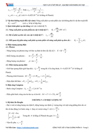VIỆN VẬT LÝ KỸ THUẬT – ĐẠI HỌC BÁCH KHOA HÀ NỘI
Vũ Tiến Lâm - https://vutienlam.jimdo.com/ CÔNG THỨC VẬT LÝ ĐẠI CƯƠNG PHẦN III - Trang 5
2
, 2
2
1
f T hf
kT
v hf
c
e

 

hoặc
2
, 5
2 1
.
1
T hc
kT
hc
e







, ,T f Td df    (với 34
6,625.10 sh J
 là hằng số Planck)
2. Vật đen không tuyệt đối (vật xám): Năng suất phát xạ toàn phần của vật không phải là vật đen tuyệt đối
' 4
.TR T (với  là hệ số hấp thụ)
3. Quá trình phát xạ cân bằng (xét vật ở nhiệt độ T)
3.1. Năng suất phát xạ toàn phầncủa vật ở nhiệt độ T : 2
(W / )
S
T
T
d
R m
d


3.2. Hệ số phát xạ đơn sắc của vật ở nhiệt độ T : ,
RT
T
d
r
d



3.3. Mối quan hệ giữa năng suất phát xạ toàn phần với năng suất phát xạ đơn sắc : ,
0
.T TR r d






 
4. Hiện tượng quang điện
4.1. Photon
- Năng lượng của photon ứng với bức xạ điện từ đơn sắc tần số f : .
hc
E hf

 
- Khối lượng của photon : 2 2
.
E hf h
m
c c c
  
- Động lượng của photon : .
h
p mc
c
 
4.2. Hiện tượng quang điện
- Giới hạn quang điện (giới hạn đỏ) : 0
hc
A
  trong đó A là công thoát, 34
6,625.10 sh J
 là hằng số
Planck.
- Phương trình Einstein : 2
max 0max
1
.
2
d
hc
hf A W A mv

    
- Hiệu điện thế hãm : 2 2
0max 0max
1 1
.
2 2
h heU mv U mv
e
  
5. Hiệu ứng Compton
- Bước sóng Compton : 12
2,4.10 .C
e
h
m
m c

  
- Hiệu giữa bước sóng của tia tán xạ và tia tới : 2
' 2 sin .
2
C

      
CHƯƠNG V. CƠ HỌC LƯỢNG TỬ
1. Hệ thức De Broglie
- Hạt vi mô có năng lượng xác định E, động lượng xác địnhv p

tương ứng với một sóng phẳng đơn sắc có
tần số dao động f có bước sóng  (hay có vector sóng k

với
2
k


 )
.
;
E hf
h
p p k


 


 

 

Trong đó:  là hằng số Planck thu gọn: .
2
h


- Vận tốc pha: .Fv
k


 