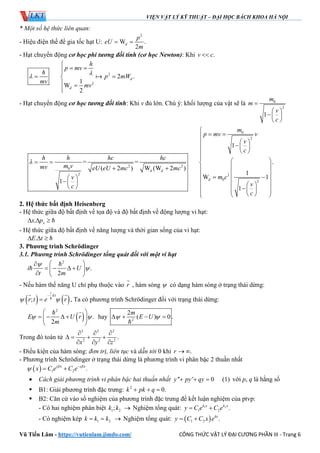 VIỆN VẬT LÝ KỸ THUẬT – ĐẠI HỌC BÁCH KHOA HÀ NỘI
Vũ Tiến Lâm - https://vutienlam.jimdo.com/ CÔNG THỨC VẬT LÝ ĐẠI CƯƠNG PHẦN III - Trang 6
* Một số hệ thức liên quan:
- Hiệu điện thế để gia tốc hạt U:
2
W .
2
d
p
eU
m
 
- Hạt chuyển động cơ học phi tương đối tính (cơ học Newton): Khi .v c
2
2
2 .
1
W
2
d
d
h
p mv
h
p mW
mv
mv


 
 
 


- Hạt chuyển động cơ học tương đối tính: Khi v đủ lớn. Chú ý: khối lượng của vật sẽ là 0
2
1
m
m
v
c

 
 
 
0
2
2 2
0
2 2
0 2
1
= = .
( 2 ) W (W 2 )
1
W 1
1
1
d d
d
m
p mv v
v
c
h h hc hc
m vmv eU eU mc mc
m cv
vc
c


 
     
    
   
                   
2. Hệ thức bất định Heisenberg
- Hệ thức giữa độ bất định về tọa độ và độ bất định về động lượng vi hạt:
. xx p   
- Hệ thức giữa độ bất định về năng lượng và thời gian sống của vi hạt:
.E t   
3. Phương trình Schrӧdinger
3.1. Phương trình Schrӧdinger tổng quát đối với một vi hạt
2
.
2
i U
t m


 
    
  


- Nếu hàm thế năng U chỉ phụ thuộc vào r

, hàm sóng  có dạng hàm sóng ở trạng thái dừng:
   ;
i
Et
r t e r 

 
 
, Ta có phương trình Schrӧdinger đối với trạng thái dừng:
 
2
.
2
E U r
m
 
 
    
 

hay 2
2
( ) 0 .
m
E U    

Trong đó toán tử
2 2 2
2 2 2
.
x y z
  
   
  
- Điều kiện của hàm sóng: đơn trị, liên tục và dẫn tới 0 khi .r  
- Phương trình Schrӧdinger ở trạng thái dừng là phương trình vi phân bậc 2 thuần nhất
  1 2 .i x i x
x C e C e 
 
 
 Cách giải phương trình vi phân bậc hai thuần nhất '' ' 0 (1)y py qy   với p, q là hằng số
 B1: Giải phương trình đặc trưng: 2
0.k pk q  
 B2: Căn cứ vào số nghiệm của phương trình đặc trưng để kết luận nghiệm của ptvp:
- Có hai nghiệm phân biệt 1 2;k k  Nghiệm tổng quát: 1 2
1 2 .k x k x
y C e C e 
- Có nghiệm kép 1 2k k k   Nghiệm tổng quát:  1 2 .kx
y C C x e 
 
