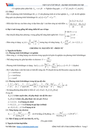 VIỆN VẬT LÝ KỸ THUẬT – ĐẠI HỌC BÁCH KHOA HÀ NỘI
Vũ Tiến Lâm - https://vutienlam.jimdo.com/ CÔNG THỨC VẬT LÝ ĐẠI CƯƠNG PHẦN III - Trang 7
- Có nghiệm phức phân biệt: 1,2k i    Nghiệm tổng quát:  1 2cos sin .ax
y e C x C x  
3.2. Chú ý
- Đối với phương trình Schrӧdinger thì 0p  nên phương trình sẽ có hai nghiệm 1,2k i  do đó nghiệm
tổng quát của phương trình Schrӧdinger là:   1 2 .i x i x
x C e C e 
 
 
- Điều kiện liên tục của hàm sóng và đạo hàm cấp 1 của hàm sóng tại một điểm 0x :
   
   
0 0
0 0
.
I II
I II
x x
d x d x
dx dx
 
 





4. Hạt vi mô trong giếng thế năng chiều bề cao vô hạn
- Hạt chuyển động theo phương x trong giếng thế năng định nghĩa bởi:
0 khi 0
( ) .0
khi
x a
U x x
x a
 
 
 

- Hàm sóng có dạng:
2
( ) sinn
n
x x
a a


 
  
 
tương ứng với năng lượng
2 2
2
2
,
2
nE n
ma



( 1,2,3,...)n 
CHƯƠNG VI. NGUYÊN TỬ - PHÂN TỬ
1. Nguyên tử Hydro
1.1. Phương trình Schrӧdinger và nghiệm
- Hàm sóng  và năng lượng của electron trong nguyên tử hydro là nghiệm của phương trình Schrӧdinger.
- Thế năng tương tác giữa hạt nhân và electron:
2
0
.
4
Ze
U
r
 
- Phương trình Schrӧdinger có dạng:    
2
2
0
2
, , , , 0.
4
em Ze
x y z E x y z
r
 

 
    
 
Z = 1 (hydro)
- Do U phụ thuộc r nên bài toán có tính đối xứng cầu  chuyển hệ tọa độ Descartes sang tọa độ cầu:
sin cos
sin sin .
cos
x r
y r
z r
 
 




 
1.2. Phương trình Schrӧdinger trong hệ tọa độ cầu:
-
2 2
2
2 2 2 2 2 2
0
1 1 1 2
sin 0
sin sin 4
m e
r E
r r r r r r
  
 
     
        
        
         
- Sử dụng phương pháp phân ly biến số:      , , . ,nl lmr R r Y    
Trong đó:
 nlR r là hàm xuyên tâm, chỉ phụ thuộc vào độ lớn của r
 ,lmY   là hàm cầu, phụ thuộc vào các góc  và 
1,2,3,4...n  là số lượng tử chính
0,1,2,3,..., 1l n  là số lượng tử quỹ đạo (orbital)
0, 1, 2,...,m l    là số lượng tử từ
1.3. Năng lượng của electron
 
4
22 22
0
1
.
2 4
e
n
m e Rh
E
n n
   

với R là hằng số Rydberg: R 
 
4
15 1
2 3
0
3,29.10 .
4 4
em e
s
 



1.4. Một số dạng cụ thể của hàm Rnl và Ylm.
(Tra giáo trình)
2. Nguyên tử kim loại kiềm
 