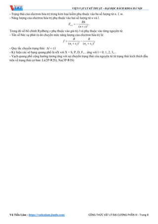 VIỆN VẬT LÝ KỸ THUẬT – ĐẠI HỌC BÁCH KHOA HÀ NỘI
Vũ Tiến Lâm - https://vutienlam.jimdo.com/ CÔNG THỨC VẬT LÝ ĐẠI CƯƠNG PHẦN III - Trang 8
- Trạng thái của electron hóa trị trong kim loại kiềm phụ thuộc vào ba số lượng tử n, l, m.
- Năng lượng của electron hóa trị phụ thuộc vào hai số lượng tử n và l.
, 2
.
( )
n l
Rh
E
n x
 

Trong đó số bổ chính Rydberg x phụ thuộc vào giá trị l và phụ thuộc vào từng nguyên tử.
- Tần số bức xạ phát ra do chuyển mức năng lượng của electron hóa trị là:
2 2
1 1 2 2( ) ( )
R R
f
n x n x
 
 
- Quy tắc chuyển trạng thái: 1l  
- Ký hiệu các sô hạng quang phổ là nX với X = S, P, D, F,... ứng với l = 0, 1, 2, 3,...
- Vạch quang phổ cộng hưởng tương ứng với sự chuyển trạng thái của nguyên tử từ trạng thái kích thích đầu
tiên về trạng thái cơ bản: Li(2P2S), Na(3P3S)
 