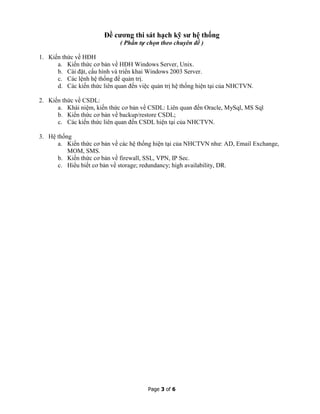 Page 3 of 6
Đề cương thi sát hạch kỹ sư hệ thống
( Phần tự chọn theo chuyên đề )
1. Kiến thức về HĐH
a. Kiến thức cơ bản về HĐH Windows Server, Unix.
b. Cài đặt, cấu hình và triển khai Windows 2003 Server.
c. Các lệnh hệ thống để quản trị.
d. Các kiến thức liên quan đến việc quản trị hệ thống hiện tại của NHCTVN.
2. Kiến thức về CSDL:
a. Khái niệm, kiến thức cơ bản về CSDL: Liên quan đến Oracle, MySql, MS Sql
b. Kiến thức cơ bản về backup/restore CSDL;
c. Các kiến thức liên quan đến CSDL hiện tại của NHCTVN.
3. Hệ thống
a. Kiến thức cơ bản về các hệ thống hiện tại của NHCTVN như: AD, Email Exchange,
MOM, SMS.
b. Kiến thức cơ bản về firewall, SSL, VPN, IP Sec.
c. Hiểu biết cơ bản về storage; redundancy; high availability, DR.
 