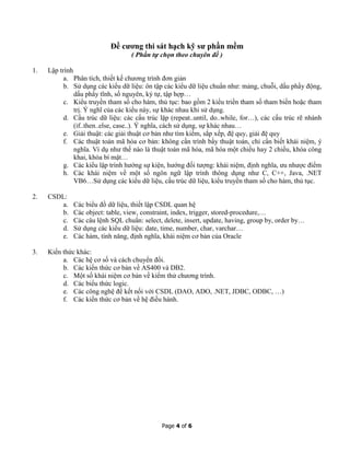 Page 4 of 6
Đề cương thi sát hạch kỹ sư phần mềm
( Phần tự chọn theo chuyên đề )
1. Lập trình
a. Phân tích, thiết kế chương trình đơn giản
b. Sử dụng các kiểu dữ liệu: ôn tập các kiểu dữ liệu chuẩn như: mảng, chuỗi, dấu phẩy động,
dấu phẩy tĩnh, số nguyên, ký tự, tập hợp…
c. Kiểu truyền tham số cho hàm, thủ tục: bao gồm 2 kiểu triền tham số tham biến hoặc tham
trị. Ý nghĩ của các kiểu này, sự khác nhau khi sử dụng.
d. Cấu trúc dữ liệu: các cấu trúc lặp (repeat..until, do..while, for…), các cấu trúc rẽ nhánh
(if..then..else, case..). Ý nghĩa, cách sử dụng, sự khác nhau…
e. Giải thuật: các giải thuật cơ bản như tìm kiếm, sắp xếp, đệ quy, giải đệ quy
f. Các thuật toán mã hóa cơ bản: không cần trình bầy thuật toán, chỉ cần biết khái niệm, ý
nghĩa. Ví dụ như thế nào là thuật toán mã hóa, mã hóa một chiều hay 2 chiều, khóa công
khai, khóa bí mật…
g. Các kiểu lập trình hướng sự kiện, hướng đối tượng: khái niệm, định nghĩa, ưu nhược điểm
h. Các khái niệm về một số ngôn ngữ lập trình thông dụng như C, C++, Java, .NET
VB6…Sử dụng các kiểu dữ liệu, cấu trúc dữ liệu, kiểu truyền tham số cho hàm, thủ tục.
2. CSDL:
a. Các biểu đồ dữ liệu, thiết lập CSDL quan hệ
b. Các object: table, view, constraint, index, trigger, stored-procedure,…
c. Các câu lệnh SQL chuẩn: select, delete, insert, update, having, group by, order by…
d. Sử dụng các kiểu dữ liệu: date, time, number, char, varchar…
e. Các hàm, tính năng, định nghĩa, khái niệm cơ bản của Oracle
3. Kiến thức khác:
a. Các hệ cơ số và cách chuyển đổi.
b. Các kiến thức cơ bản về AS400 và DB2.
c. Một số khái niệm cơ bản về kiểm thử chương trình.
d. Các biểu thức logic.
e. Các công nghệ để kết nối với CSDL (DAO, ADO, .NET, JDBC, ODBC, …)
f. Các kiến thức cơ bản về hệ điều hành.
 