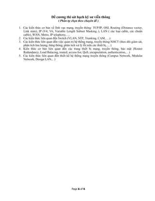 Page 6 of 6
Đề cương thi sát hạch kỹ sư viễn thông
( Phần tự chọn theo chuyên đề )
1. Các kiến thức cơ bản về lĩnh vực mạng, truyền thông: TCP/IP, OSI, Routing (Distance vector,
Link state), IP (V4, V6, Variable Length Subnet Masking..), LAN ( các loại cable, các chuẩn
cable), WAN, Metro, IP telephony, …
2. Các kiến thức liên quan đến Switch (VLAN, STP, Trunking, CAM, …)
3. Các kiến thức liên quan đến việc quản trị hệ thống mạng, truyền thông NHCT (theo dõi giám sát,
phân tích lưu lượng, băng thông, phân tích xử lý lỗi trên các thiết bị, …)
4. Kiến thức cơ bản liên quan đến các trang thiết bị mạng, truyền thông, bảo mật (Router
Redundancy, Load Balacing, routed, access-list, QoS, encapsulation, authentication,…)
5. Các kiến thức liên quan đến thiết kế hệ thống mạng truyền thông (Campus Network, Modular
Network, Design LAN,.. )
 