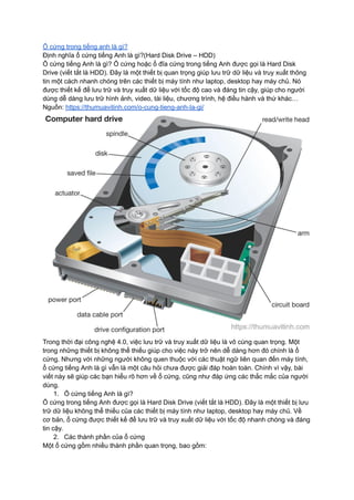 Ổ cứng trong tiếng anh là gì?
Định nghĩa ổ cứng tiếng Anh là gì?(Hard Disk Drive – HDD)
Ổ cứng tiếng Anh là gì? Ổ cứng hoặc ổ đĩa cứng trong tiếng Anh được gọi là Hard Disk
Drive (viết tắt là HDD). Đây là một thiết bị quan trọng giúp lưu trữ dữ liệu và truy xuất thông
tin một cách nhanh chóng trên các thiết bị máy tính như laptop, desktop hay máy chủ. Nó
được thiết kế để lưu trữ và truy xuất dữ liệu với tốc độ cao và đáng tin cậy, giúp cho người
dùng dễ dàng lưu trữ hình ảnh, video, tài liệu, chương trình, hệ điều hành và thứ khác…
Nguồn: https://thumuavitinh.com/o-cung-tieng-anh-la-gi/
Trong thời đại công nghệ 4.0, việc lưu trữ và truy xuất dữ liệu là vô cùng quan trọng. Một
trong những thiết bị không thể thiếu giúp cho việc này trở nên dễ dàng hơn đó chính là ổ
cứng. Nhưng với những người không quen thuộc với các thuật ngữ liên quan đến máy tính,
ổ cứng tiếng Anh là gì vẫn là một câu hỏi chưa được giải đáp hoàn toàn. Chính vì vậy, bài
viết này sẽ giúp các bạn hiểu rõ hơn về ổ cứng, cũng như đáp ứng các thắc mắc của người
dùng.
1. Ổ cứng tiếng Anh là gì?
Ổ cứng trong tiếng Anh được gọi là Hard Disk Drive (viết tắt là HDD). Đây là một thiết bị lưu
trữ dữ liệu không thể thiếu của các thiết bị máy tính như laptop, desktop hay máy chủ. Về
cơ bản, ổ cứng được thiết kế để lưu trữ và truy xuất dữ liệu với tốc độ nhanh chóng và đáng
tin cậy.
2. Các thành phần của ổ cứng
Một ổ cứng gồm nhiều thành phần quan trọng, bao gồm:
 