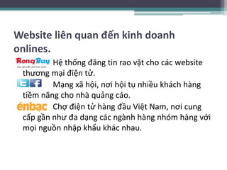 Website liên quan đến kinh doanh
onlines.
• Hệ thống đăng tin rao vặt cho các website
thương mại điện tử.
• Mạng xã hội, nơi hội tụ nhiều khách hàng
tiềm năng cho nhà quảng cáo.
• Chợ điện tử hàng đầu Việt Nam, nơi cung
cấp gần như đa dạng các ngành hàng nhóm hàng với
mọi nguồn nhập khẩu khác nhau.
 