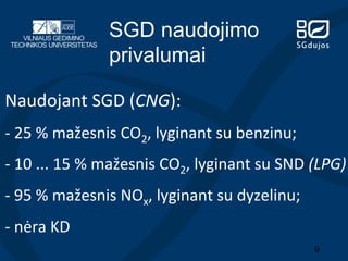 SGD naudojimo
privalumai
Naudojant	
  SGD	
  (CNG):	
  
-­‐	
  25	
  %	
  mažesnis	
  CO2,	
  lyginant	
  su	
  benzinu;	
  	
  

-­‐	
  10	
  ...	
  15	
  %	
  mažesnis	
  CO2,	
  lyginant	
  su	
  SND	
  (LPG)	
  
-­‐	
  95	
  %	
  mažesnis	
  NOx,	
  lyginant	
  su	
  dyzelinu;	
  
-­‐	
  nėra	
  KD	
  
9

 