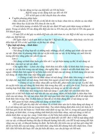 + Sự tác động trở lại của KQ đối với NN thể hiện:
                    _ KQ bổ sung và tác động tích cực đối với NN
                    _ NN và kết quả có thể chuyển hóa cho nhau.
    Ý nghĩa phương pháp luận:
       - Mọi svht đều có NN. NN đó có thể đã đc tìm ra hoặc chưa tìm ra, nhiệm cụ của nhận
       thức khoa học là fải tìm NN chưa đc tìm ra đó.
       - Vì một hiện tượng có nhiều NN nên fải xác định NN một cách thận trọng và khách
quan. Trong số nhiều NN tác động đến KQ cần tìm ra NN chủ yếu, fân biệt rõ NN chủ quan và
NN khách quan.
       - Vì một NN có thể gây ra nhiều KQ nên cần tính tóan trc các KQ có thể xảy ra và ngăn
chặn các KQ bất lợi.
       - Để ngăn chặn 1 cách tạm thời or loại bỏ 1 KQ nào đó, fải ngăn chặn hoặc xóa bỏ các
điều kiện để NN có thể xuất hiện và fát huy tác động.
* Quy luật nội dung – hình thức:
    Định nghĩa:
       - Nội dung là tổng hợp tất cả những mặt, nhữngg yếu tố, những quá trình cấu tạo nên
sự vật. Hình thức là phương thức tồn tại và fát triển của sự vật, là hệ thống các mối liên hệ
tương đối bền vững giữa các yếu tố của nó.
       Lưu ý:
       - Nội dung và hình thức luôn gắn liền với 1 sự vật hiện tượng cụ thể, là nội dung và
hình thức của một sự vật xác định.
       - Chủ nghĩa Mác – Lênin cho rằng: hình thức nói đến ở đây là hình thức bên trong của
sự vật, là cơ cấu bên trong của nội dung, chủ nghĩa Mác – Lênin k nói đến hình thức bên
ngoài. (Hình thức bên ngòai là sự biểu hiện trên bề mặt của nội dung, là hình dạng tồn tại của
nội dung, đc nhận thức trực tiếp bằng giác quan).
              + Chúng có mối liên hệ khác nhau với nội dung: Hình thức bên trong có mối liên
hệ chặt chẽ, mật thiết với nội dung, hình thức bên ngoài có mối liên hệ ít chặt chẽ hơn.
              + Chúng có vai trò khác nhau đến sự biến đổi, phát triển của sự vật. Cụ thể: khi
do sự fát triển của nội dung thì hình thức bên trong thay đổi, sự vật k còn là nó. Trái lại, nhiều
trường hợp hình thức bên ngoài biến đổi nhưng nội dung sự vật thì vẫn như cũ.
              + Hình thức bên trong biểu hiện nội dung 1 cách chặt chẽ còn hình thức bên
ngòai chỉ có thể biểu hiện một mặt nào đó của nội dung, thậm chí biểu hiện k chân thực bản
chất của nội dung. Do vậy mà nhận thức fải vượt qua hình thức bên ngòai để đi tới nhận thức
hình thức bên trong. Đây là điều kiện cơ bản để có tri thức đúng đắn về nội dung sự vật.
    Mối quan hệ biện chứng giữa nội dung và hình thức:
       - ND và HT gắn bó chặt chẽ với nhau: K có hình thức nào lại k chứa đựng nội dung và
k có nội dung nào mà k tồn tại trong hình thức. Tuy nhiên khẳng định điều trên k đc hiểu là 1
ND bao giờ chỉ đc thể hiện ra 1 hình thức nhất định và ngc lại, bởi vì, trong mối quan hệ giữa
nội dung và hình thức, ở trong những tình hình fát triển khác nhau, một nội dung có thể có
nhiều hình thức và ngc lại, cùng 1 hình thức có thể biểu hiện nhiều nội dung khác nhau.
       - Nội dung bao giờ cũng giữ vai trò quyết định đối với HT: Bởi vì ND là mặt động nhất
của sự vật, có khuynh hướng chủ đạo là khuynh hướng biến đổi, còn HT là mặt tương đối bền
vững của sự vật, có khuynh hướng ổn định. Sự biến đổi, fát triển của sự vật bao giờ cũng bắt
đầ từ sự biến đổi của nội dung, còn hình thức cũng biến đổi nhưng biến đổi chậm hơn, í hơn
ND. Khi ND biến đổi buộc HT cũn fải biến đổi theo, sao cho fù hợp với ND mới.
                                                                                               12
 