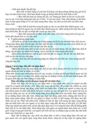 - Tính mâu thuẫn/ Sự đối lập:
              Bản chất và hiện tượng về căn bản là fù hợp với nhau nhưng không bao giờ là fù
hợp với nhau hòan tòan. Tính mâu thuẫn trong sự thống nhất đó đc biểu hiện ở chỗ:
              + Bản chất fản ánh cái chung tất yếu, cái chung quy định sự tồn tại và fát triển
của sự vật. Còn hiện tượng fản ánh cái cá biệt.. Vì vậy mà cùng 1 bản chất nhưng có thể biểu
hiện ra bên ngòai bằng vô số các hiện tượng khác nhau, tùy theo sự biến đổi của điều kiện
hòan cảnh.
              + Bản chất là mặt bên trong ẩn giấu sự sâu xa của hiện thực khách quan, còn
hiện tượng là mặt bên ngoài của cái hiện thực khách quan ấy. Hiện tượng biểu hiện bản chất
dưới hình thức đã cải tiến và nhiều khi xuyên tạc bản chất.
              + Bản chất tương đối ổn định, biến đổi chậm. Còn hiện tượng luôn trôi qua và
biếnn đổi nhanh hơn so với bản chất.
    Ý nghĩa phương pháp luận:
       - Để hiểu sự vật thì k nên dừng lại ở hiện tượng mà fải đi sâu tìm hiểu bản chất của nó.
Trong hoạt động thực tiễn fải dựa vào bản chất thì mới có thể đánh giá một cách chính xác sự
vật, hiện tượng đó và mới có thể cải tạo căn bản sự vật.
       - Muốn tìm hiểu bản chất sự vật cần fải căn cứ vào hiện tượng. Để xác định bản chất đc
đúng, cần fải dựa vào nhiều hiện tượng, mà trc hết là các hiện tượng điển hình.
       - Quá trình nắm bắt bản chất là quá trình lâu dài và công fu. Do đó, khi xác định bản
chất sự vật cần hết sức cẩn thận.
       - Do bản chất thay đổi nên phương pháp tác động lên một lĩnh vực, hiện tượng nào đó
cũng fải thay đổi.

Câu 6: Vai trò thực tiễn đối với nhận thức?
       Thực tiễn là toàn bộ hoạt động vật chất có mục đích, mang tính lịch sử-xã hội của con
người nhằm cải biến tự nhiên và xã hội.
Nhận thức là một quá trình phản ánh tích cực, tự giác và sáng tạo thế giới khách quan vào bộ
óc con người trên cơ sở thực tiễn, nhằm sáng tạo ra những tri thức về thế giới khách quan. Đó
là quan điểm duy vật biện chứng về nhận thức.
       Thực tiễn đóng vai trò rất quan trọng đối với nhận thức.
       Trước hết, thực tiễn là cơ sở của nhận thức vì mọi nhận thức của con người xét đến
cùng là có nguồn gốc từ thực tiễn. Thực tiễn cung cấp tài liệu, đề ra nhu cầu, nhiệm vụ, cách
thức và khuynh hướng vận động, phát triển của nhận thức. Chính con người có nhu cầu tất
yếu khách quan là phải giải thích thế giới và phải cải tạo thế giới nên con người tất yếu là
phải tác động vào các sự vật hiện tượng bằng hoạt động thực tiến của mình, buộc chúng bộc
lộ ra những thuộc tính, đặc tính, những quy luật vận động, phát triển, những mối liên hệ và
khác nhau giữa chúng. Nhờ đó con người có được tri thức về đối tượng, biết được mọi đặc
điểm của sự vật. Thực tiễn phát triển, những tài liệu do thực tiễn mang lại ngày càng phong
phú tạo điều kiện cho con người có tri thức ngày càng đầy đủ hơn về thế giới. Có thể thấy
rằng mọi thành tựu phát triển xã hội đều phải dựa trên cơ sở tổng kết thực tiễn để khẳng định
thực tiễn là cở của nhận thức. Hoạt động thực tiễn giúp con người phản ánh chính xác về thế
giới. Cũng trong quá trình đó, con người cần biết chế tạo ra những công cụ hiện đại như kính
thiên văn, kính hiển vi, máy tính…
       Thực tiễn là động lực, mục đích của nhận thức vì nhờ có hoạt động thực tiễn mà các
giác quan của con người ngày càng được hoàn thiện; năng lực tư duy logic ko ngừng được

                                                                                            14
 