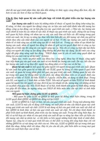 nhờ đó mà quá trình nhận thức đạt dần đến những tri thức ngày càng đúng đắn hơn, đầy đủ
hơn và sâu sắc hơn về thực tại khách quan.

Câu 8: Quy luật quan hệ sản xuất phù hợp với trình độ phát triển của lực lượng sản
xuất?
       Lực lượng sản xuất là toàn bộ những nhân tố thuộc về người lao động (như năng lực,
kĩ năng, trí thức của người lao động) cùng các tư liệu sản xuất nhất định( như đối tượng lao
động, công cụ lao động, các tư liệu phụ trợ của quá trình sản xuất…) Như vây, lực lượng sản
xuất chính là toàn bộ các nhân tố vật chất, kĩ thuật của quá trình sản xuất, chúng tồn tại trong
mối quan hệ biện chứng với nhau tạo ra sức sản xuất làm cải biến các đối tượng trong quá
trình sản xuất, tức là tạo ra năng lực thực tiễn làm biến đổi các đối tượng vật chất của giới tự
nhiên theo nhu cầu nhất định của con người và xã hội. Vì thế, lực lượng sản xuất là những
nhân tố có tính sáng tạo và tính sáng tạo đó có tính lịch sử. Trong các nhân tố tạo thành lực
lượng sản xuất, nhân tố người lao động là nhân tố giữ vai trò quyết định bởi vì công cụ lao
động dù có hiện đại thì cũng do con người sáng tạo ra. Nếu chỉ có công cụ hiện đại mà thiếu
vắng con người thì công cụ lao động cũng không thể phát huy tác dụng. Sự đổi mới của công
nghệ đã giúp tăng năng suất lao động. “NSLD được xem là yếu tố cuối cùng quyết định sự
thắng lợi của một trật tự xã hội mới” (Lênin).
       Ngày nay, trước sự phát triển của khoa học công nghệ, khoa học kĩ thuật, công nghệ
trực tiếp tham gia vào quá trình sản xuất và trở thành lực lượng sản xuất. Do vậy, kết cấu của
lực lượng sản xuất có sự thay đổi: người lao động phải có trí lực cao và thể lực.
       Quan hệ sản xuất là mối quan hệ giữa người với người trong quá trình sản xuất. Quan
hệ sản xuất bao gồm quan hệ sở hữu đối với TLSX, quan hệ trong tổ chức-quản lí quá trình
sản xuất và quan hệ trong phân phối kết quả của quá trình sản xuất. Những quan hệ này tồn
tại trong mối quan hệ thống nhất và chi phối, tác động lẫn nhau trên cơ sở quyết định của
quan hệ sở hữu về TLSX. Sở hữu TLSX có 3 quyền: chiếm hữu, sử dụng và định đoạt. Trong
nền SX, con người có 2 hình thức sở hữu TLSX. Nếu một số người sở hữu TLSX sẽ hình thành
quan hệ người bóc lột người với mục đích là tạo lợi nhuận tối đa, tương ứng với những xã hội
có sự phân chia giai cấp. Nếu TLSX thuộc về xã hội, hình thành nên quan hệ bình đẳng, tương
trợ giúp đỡ lẫn nhau, ko ngừng nâng cao NSLD để thõa mãn nhu cầu vật chất và tinh thần
của con người.
       Mối quan hệ biện chứng giữa LLSX và QHSX.
       - Mối quan hệ giữa LLSX và QHSX là mối quan hệ thống nhất biện chứng, trong đó
LLSX quyết định QHSX và QHSX tác động trở lại LLSX.
       LLSX và QHSX là 2 mặt cơ bản, tất yếu của quá trình sản xuất. Trong một phương thức
sản xuất, LLSX là một yếu tố động cách mạng, nó xuất phát từ nhu cầu khách quan nảy sinh
trong quá trình sản xuất vật chất. LLSX là nội dung xã hội của quá trình sản xuất vật chất xã
hội. QHSX là hình thức xã hội của quá trình sản xuất vật chất. Nó chỉ được hình thành và
phát triển dưới sự hình thành, phát triển của lực lượng sản xuất. Trong đời sống hiện thực, ko
thể có sự kết hợp các nhân tố của quá trình sản xuất để tạo ra năng lực thực tiễn cải biến các
đối tượng vật chất tự nhiên lại có thể diễn ra bên ngoài những hình thức kinh tế nhất định.
Ngược lại, cũng ko có một quá trình SX nào có thể diễn ra trong đời sống hiện thực chỉ với
những QHSX ko có nội dung vật chất của nó. Như vậy, LLSX và QHSX tồn tại trong tính quy
định lẫn nhau, thống nhất với nhau. Đây là yêu cầu tất yếu, phổ biến diễn ra trong mọi quá
trình sản xuất hiện thực của xã hội.

                                                                                             17
 