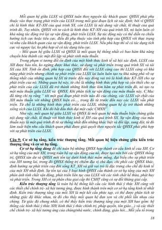 Mỗi quan hệ giữa LLSX và QHSX tuân theo nguyên tắc khách quan: QHSX phải phụ
thuộc vào thực trạng phát triển của LLSX trong mỗi giai đoạn lịch sử xác định; bởi vì QHSX
chỉ là hình thức KT-XH của quá trình SX, còn LLSX là nội dung vật chất, kĩ thuật của quá
trình đó. Tuy nhiên, QHSX với tư cách là hình thức KT-XH của quá trình SX, nó luôn luôn có
khả năng tác động trở lại sự vận động, phát triển LLSX. Sự tác động này có thể diễn ra chiều
hướng tích cực hoặc tiêu cực, điều đó phụ thuộc vào tính phù hợp của QHSX với thực trạng
và nhu cầu khách quan của sự vận động, phát triển LLSX. Nếu phù hợp thì sẽ có tác dụng tích
cực và ngược lại, ko phù hợp sẽ có tác dụng tiêu cực.
       - Mối quan hệ giữa LLSX và QHSX là mối quan hệ thống nhất có bao hàm khả năng
chuyển hóa thành các mặt đối lập và phát sinh mâu thuẫn.
       Trong phạm vi tương đối ổn định của một hình thức kinh tế xã hội xác định, LLSX của
XH được bảo tồn, ko ngừng được khai thác, sử dụng và phát triển trong quá trình SX và tái
SX của XH. Tính ổn định, phù hợp của QHSX đối với LLSX càng cao thì LLSX càng có khả
năng phát triển nhưng chính sự phát triển của LLSX lại luôn luôn tạo ra khả năng phá vỡ sự
thống nhất của những quan hệ SX từ trước đến nay đóng vai trò là hình thức KT-XH cho sự
phát triển của nó. Những quan hệ này, từ chỗ là những hình thức phù hợp và cần thiết cho sự
phát triển của các LLSX đã trở thành những hình thức kìm hãm sự phát triển đó, nó tạo ra
một mâu thuẫn giữa LLSX và QHSX. Khi phân tích sự vận động của mâu thuẫn này, C.Mac
đã từng chỉ ra rằng “ tới một giai đoạn phát triển nào đó của chúng, các LLSX vật chất của
XH mâu thuẫn với những QHSX hiện có…, trong đó từ trước đến nay các LLSX vẫn phát
triển. Từ chỗ là những hình thức phát triển của LLSX, những quan hệ ấy trở thành những
xiềng xích của LLSX. Khi đó bắt đầu thời đại một cuộc CMXH”.
       Như vậy, mối quan hệ giữa LLSX và QHSX là mối quan hệ mâu thuẫn biện chứng giữa
nội dung vật chất, kĩ thuật với hình thức kinh tế XH của quá trình SX. Sự vận động của mâu
thuẫn này là một quá trình đi từ sự thống nhất đến những khác biệt và đối lập, xung đột, từ đó
làm xuất hiện nhu cầu khách quan phải được giải quyết theo nguyên tắc QHSX phải phù hợp
với sự phát triên của LLSX.

Câu 9: Cơ sở hạ tầng, kiến trúc thượng tầng. Mối quan hệ biện chứng giữa kiến trúc
thượng tầng và cơ sở hạ tầng.
      Cơ sở hạ tầng dùng để chỉ toàn bộ những QHSX hợp thành cơ cấu kinh tế của XH. Cơ
sở hạ tầng của một XH, trong toàn bộ sự vận động của nó, được tạo nên bởi các QHSX thống
trị, QHSX tàn dư và QHSX mới tồn tại dưới hình thái mầm mống, đại biểu cho sự phát triển
của XH tương lai, trong đó QHSX thống trị chiếm địa vị chủ đạo, chi phối các QHSX khác,
định hướng sự phát triển của đời sống KT_XH và giữ vai trò là đặc trưng cho chế độ kinh tế
của một XH nhất định. Sự tồn tại của 3 loại hình QHSX cấu thành cơ sở hạ tầng của một XH
phán ánh tính chất vận động, phát triển liên tục của LLSX với các tính chất kế thừa, phát huy
và phát triển. Trong XH có sự phân chia giai cấp thì CSHT cũng có sự đối kháng giai cấp.
      Kiến trúc thượng tầng là toàn bộ hệ thống kết cấu các hình thái ý thức XH cùng với
các thiết chế chính trị- xã hội tương ứng, được hình thành trên một cơ sở hạ tầng kinh tế nhất
định. Kiến trúc thượng tầng của mỗi XH là một kết cấu phức tạp, có thể được phân tích từ
những giác độ khác nhau, từ đó cho thấy mối quan hệ đan xen và chi phối lẫn nhau của
chúng. Từ giác độ chung nhất, có thể thấy kiến trúc thượng tầng của một XH bao gồm: hệ
thống các hình thái ý thức XH( hình thái ý thức chính trị, pháp quyền, tôn giáo…) và các thiết
chế chính trị- xã hội tương ứng của chúng(nhà nước, chính đảng, giáo hôi…Mỗi yếu tố trong

                                                                                           18
 