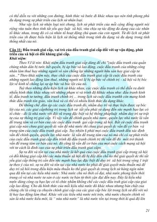 có thể diễn ra với những con đường, hình thức và bước đi khác nhau tạo nên tính phong phú
đa dạng trong sự phát triển của lịch sử nhân loại.
       Như vậy lịch sử nhân loại nói chung, lịch sử phát triển của mỗi cộng đồng người nói
riêng vừa tuân theo tính tất yếu quy luật xã hội, vừa chịu sự tác động đa dạng của các nhân
tố khác nhau, trong đó có cả nhân tố hoạt động chủ quan của con người. Từ đó lịch sử phát
triển của xh được biểu hiện là lịch sử thống nhất trong tính đa dạng và đa dạng trong tính
thống nhất của nó.

Câu 11: Đấu tranh giai cấp, vai trò của đấu tranh giai cấp đối với sự vận động, phát
triển của xã hội có đối kháng giai cấp.
Khái niệm:
       Theo V.I lê nin: Khái niệm đấu tranh giai cấp dùng để chỉ "cuộc đấu tranh của quần
chúng nhân dân bị tước hết quyền, bị áp bức và lao động, cuộc đấu tranh của những công
nhân làm thuê hay những người vô sản chống lại những người hữu sản hay giai cấp tư
sản..." Theo khái niệm này, thực chất của cuộc đấu tranh giai cấp là cuộc đấu tranh của
những người lao động làm thuê, những người nô lệ bị áp bức về chính trị - xã hội và bị bóc
lột về kinh tế chống lại sự áp bức và bóc lột của nó.
       Tuỳ theo những điều kiện lịch sử khác nhau, các cuộc đấu tranh có thể diễn ra dưới
nhiều hình thức khác nhau với những phạm vi và trình độ kkhác nhau như: đấu tranh kinh
tế, đấu tranh tư tưởng, đấu tranh chính trị ... trong lịch sử cuộc đấu tranhh còn mang hình
thức đấu tranh tôn giáo, văn hoá và có thể có nhiều hình thức đa dạng khác.
       Để khống chế ,đàn áp các cuộc đấu tranh đó, nhằm duy trì và thực hiện được sự bóc
lột của nó, các giai cấpthống trị trong lịch sử tất yếu phải sử dụng đến sức mạnh bạo lực có
tổ chức - đó là nhà nước với đội vũ trang đặc biệt và hệ thống phápluật nhằm duy trì sự trật
tự của sự thống trị giai cấp. Vì vậy vấn đề chính quyền nhà nươc, quyền lực nhà nước là vấn
đề trung tâm và cơ bản của các cuộc đấu tranh gai cấp trong xã hội. Bất cứ cuộc đấu tranh
giai cấp nào chưa giải quyết dc vấn đề nhà nước thì chưa giai quyết dc vấn đề cơ bản và
trung tâm của cuộc đấu tranh giai cấp. Tuy nhiên k phải mọi cuộc đấu tranh đều xác định
vấn đề chính quyền, quyền lực nhà nước là vấn đề trung tâm của nó mà chỉ có sự phát triển
của cuộc đấu tranh giai cấp đến trình độ đấu tranh chính trị thì vấn đề đó mới trở thành
vấn đề trung tâm cơ bản của nó. đó cũng là vấn đề cơ bản của mọi cuộc cách mạng xã hội
với tư cách là đỉnh cao của sự phát triển đấu tranh giai câps.
       Sự ra đời và tồn tại của nhà nước là kết quả của cuộc đấu tranh giai cấp trong xã hội
có đối kháng giai cấp.khi các mâu thuẫn xã hội đã bị đẩy đến chỗ ko thể giải quyết dc thì tất
yếu giai cấp thống trị cần đến sức mạnh baọ lực đặc biệt để duy trì xã hội trong vòng 1 trật
tự theo ý của nó. sự ra đời và tồn tại của nhà nước ko phải để giải quyết mâu thuẫn mà để
duy trì xã hôi trong điều kiện mâu thuẫn ko thể giải quyết dc.trong lịch sử hàng ngìn năm
qua đã tồn tại các kiểu nhà nước: Nhà nước chủ nô thời cổ đại, nhà nước phong kiến thời
trung cổ và nhà nước tư sản ở các nước tư bản từ thời cận đại đến nay. Đây là kiểu nhà
nước dùng công cụ bạo lực có tổ chức nhằm khống chế các cuộc đấu trah giai cấp của giai
cấp lao động. Cho dù hình thức của mỗi kiểu nhà nước đó khác nhau nhưng bản chất của
chúng chỉ là công cụ chuyên chính giai cấp của các giai cấp bóc lột trong lịch sử đối với nô
lệ hay lao động làm thuê. Khác với các kiểu nhà nước nói trên, nhà nước chuyên chính vô
sản là nhà nước kiểu mới, là “ nửa nhà nước” là nhà nước tồn tại trong thời kì quá độ lên


                                                                                           21
 