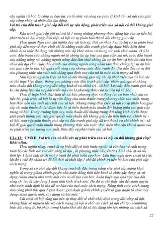 chủ nghĩa xã hội, là công cụ bạo lực có tổ chức và công cụ quản lý kinh tế - xã hội của giai
cấp công nhân và nhân dân lao động.
Vai trò của đấu tranh giai cấp đối với sự vận động, phát triển của xã hội có đối kháng giai
cấp.
       Đấu tranh giai cấp giữ vai trò là 1 trong những phương thức, động lực của sự tiến bộ,
phát triển xã hội trong điều kiện xã hội có sự phân hoá thành đối kháng giai cấp.
       Theo quan điểm của chủ nghĩa duy vật lịch sử, lịch sử nhân loại từ khi có sự phân hoá
giai cấp đến nay về thực chất chỉ là những cuộc đấu tranh giai cấp được biểu hiện dứơi
nhiều hình thức đa dạng với những mức độ khác nhau và mang sắc thái khác nhau. Đ ó là
cuộc đấu tranh của những người nô lệ chống lại áp bức của giai cấp chủ nô, cuộc đấu tranh
của những nông nô, những người nông dân làm thuê chống lại sự áp bức và bóc lột của bọn
chúa đất địa chủ, cuộc đấu tranh của những người công nhân làm thuê chống lại sự áp bức
của giai cấp tư sản. kết quả cuối cùng của những cuộc đấu tranh đó đêu dẫn đến sự ra đời
của phương thức sản xuất mới thông qua đỉnh cao của nó là cuộc cách mạng xã hội.
       Như vậy trong điều kiện xã hôi có đối kháng giai cấp thì sự phát triển của xã hôi chỉ
có thể thực hiện được thông qua những cuộc đấu tranh giai cấp nhằm giải quyết những
mâu thuẫn đối kháng trong đời sống kinh tế và chính trị - xã hội. Lúc này đấu tranh giai cấp
ko chỉ động lực của sự phát triển mà còn là phương thức của sự tiến bộ xã hội.
       Theo lý luận hình thái kinh tế- xã hội, phương thức và động lực cơ bản nhất của sự
tiến bộ, phát triển xã hội là sự vận động của mâu thuẫn trong phương thức sản xuất, trong
bản thân nền sản xuất vật chất của xã hội. Nhưng trong điều kiên xã hội có sự phân hoá giai
cấp thì mâu thuẫn đó lại được bộc lộ và biến thành mâu thuẫn đối kháng giữa các giai cấp
trong xã hội. Trong trường hợp này, mâu thuẫn đối kháng trong đời sống kinh tế chỉ được
giải quyết thông qua việc giải quyết mâu thuẫn đối kháng giai cấp trên lĩnh vực chính trị -
xã hội. như vậy mâu thuẫn giai cấp và đấu tranh giai cấp đã trở thành cơ chế chính trị - xã
hội để giải quyết mâu thuẫn trong phương thức sản xuất, thực hiện nhu cầu khách quan của
sự phát triển lực lượng sản xuất, thúc đẩy sự phát triển của xã hội.

Câu 12: CMXH. Vai trò của nó đối với sự phát triển của xã hội có đối kháng giai cấp?
Khái niệm:
       Theo nghĩa rộng: cmxh là sự biến đổi có tính bước ngoặt và căn bản về chất trong
toàn bộ các lĩnh vực của đời sống xã hội , là phương thức chuyển từ 1 hình thái kt-xh lỗi
thời lên 1 hình thái kt-xh mới ở trình độ phát triển cao hơn. Còn theo ngĩa hẹp: cmxh là việc
lật đổ 1 chế độ chính trị đã lỗi thời và thiết lập 1 chế độ chính trị tiến bộ hơn của giai cấp
cách mạng.
       Trong xh có giai cấp đối kháng cmxh đc đặc trưng bằng việc giai cấp mạng khởi
nghĩa vũ trang giành chính quyền nhà nước đồng thời tiến hành tổ chức xây dựng và sử
dụng chính quyền nhà nước mới của nó để tạo căn bản, hoàn thiện mọi lĩnh vực của đời
sống xh tức là xây dựng 1 hình thái kinh tế-xh mới. Do đó có thể thấy vấn đề chính quyền
nhà nước nhất định là vấn đề cơ bản của mọi cuộc cách mạng. Đồng thời cuộc cách mạng
nào cũng phải trải qua 2 giai đoạn: giai đoạn giành chính quyền và giai đoạn tổ chức xây
dựng chính quyền mới, xây dựng xã hội mới.’
       Cải cách xã hội cũng tạo nên sự thay đổi về chất nhất định trong đời sống xã hội,
nhưng khác về nguyên tắc với cách mạng xã hội ở chỗ: cải cách xã hội chỉ tạo nênnhững
biến đổi riêng lẻ, bộ phận trong khuôn khổ chế độ xã hội đang tồn tại; những cải cách xã

                                                                                            22
 